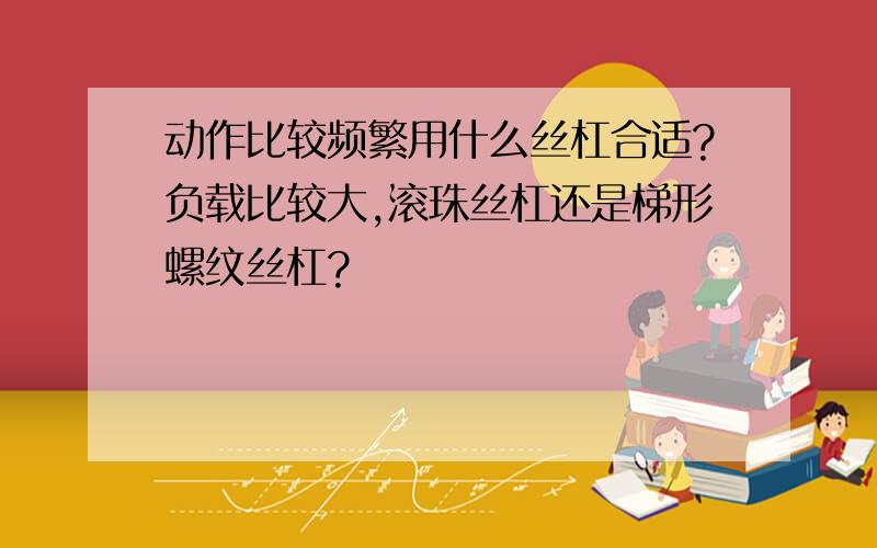 动作比较频繁用什么丝杠合适?负载比较大,滚珠丝杠还是梯形螺纹丝杠?