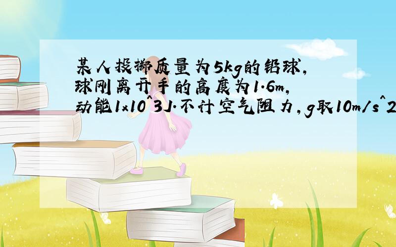 某人投掷质量为5kg的铅球,球刚离开手的高度为1.6m,动能1x10^3J.不计空气阻力,g取10m/s^2.求：