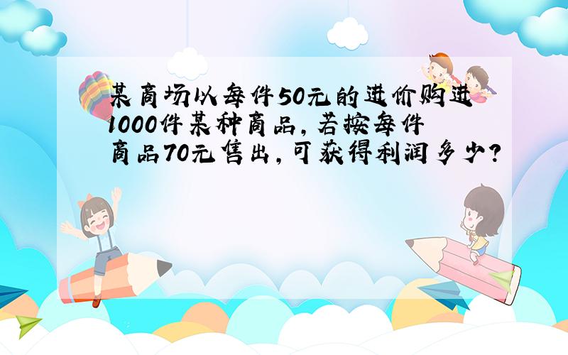 某商场以每件50元的进价购进1000件某种商品,若按每件商品70元售出,可获得利润多少?