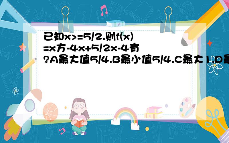 已知x>=5/2.则f(x)=x方-4x+5/2x-4有?A最大值5/4.B最小值5/4.C最大1.D最小1