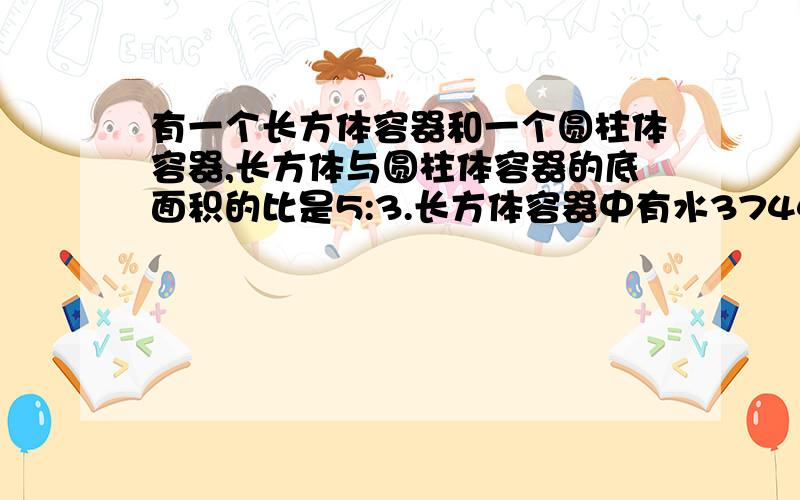 有一个长方体容器和一个圆柱体容器,长方体与圆柱体容器的底面积的比是5:3.长方体容器中有水3744立方分米,水深14.4