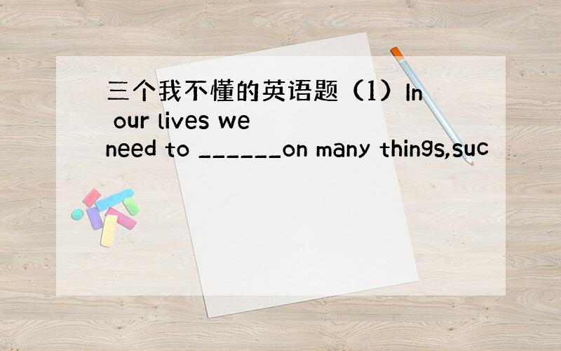 三个我不懂的英语题（1）In our lives we need to ______on many things,suc