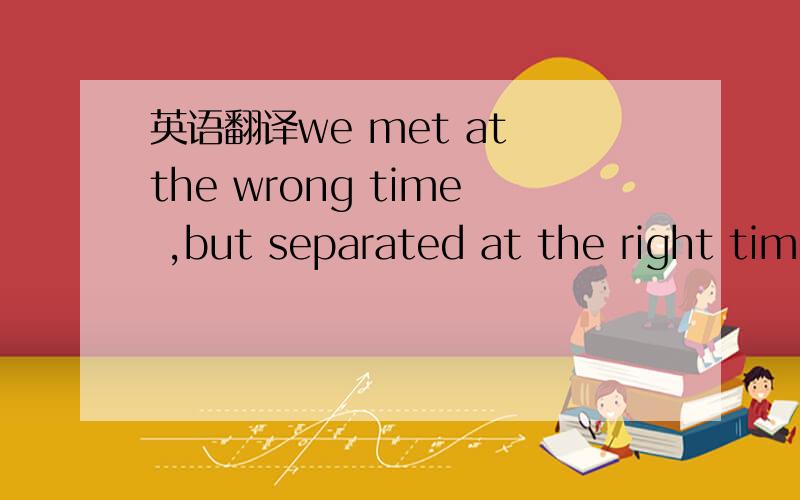 英语翻译we met at the wrong time ,but separated at the right tim