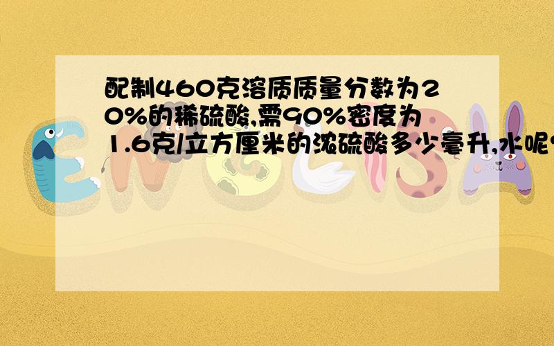 配制460克溶质质量分数为20%的稀硫酸,需90%密度为1.6克/立方厘米的浓硫酸多少毫升,水呢?