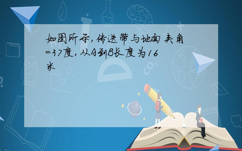 如图所示,传送带与地面夹角 =37度,从A到B长度为16米