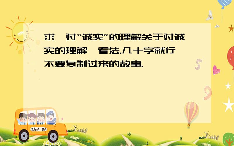 求,对“诚实”的理解关于对诚实的理解,看法.几十字就行,不要复制过来的故事.