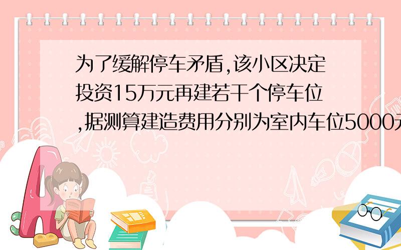 为了缓解停车矛盾,该小区决定投资15万元再建若干个停车位,据测算建造费用分别为室内车位5000元/个,露天