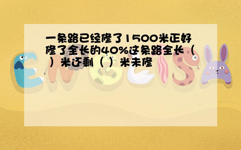 一条路已经修了1500米正好修了全长的40%这条路全长（ ）米还剩（ ）米未修