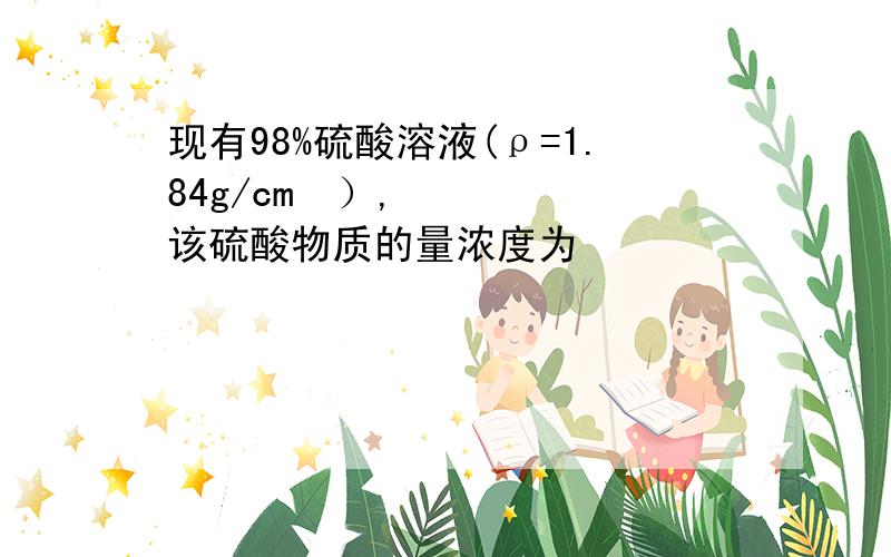 现有98%硫酸溶液(ρ=1.84g/cm³）,该硫酸物质的量浓度为