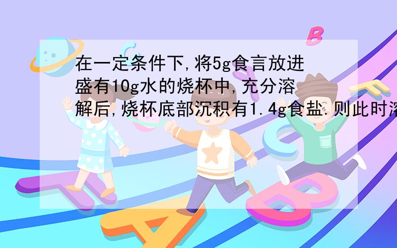 在一定条件下,将5g食言放进盛有10g水的烧杯中,充分溶解后,烧杯底部沉积有1.4g食盐.则此时溶的质量为