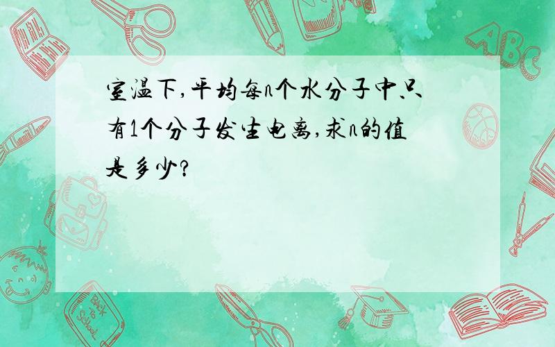 室温下,平均每n个水分子中只有1个分子发生电离,求n的值是多少?