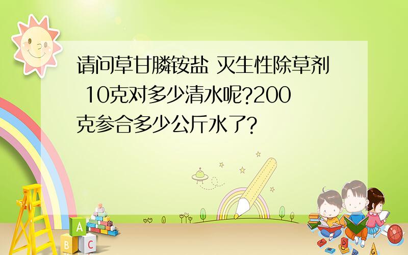 请问草甘膦铵盐 灭生性除草剂 10克对多少清水呢?200克参合多少公斤水了?