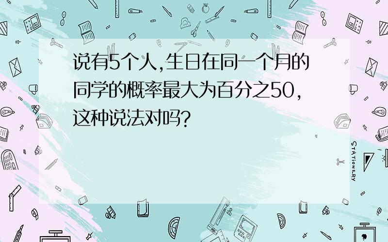 说有5个人,生日在同一个月的同学的概率最大为百分之50,这种说法对吗?