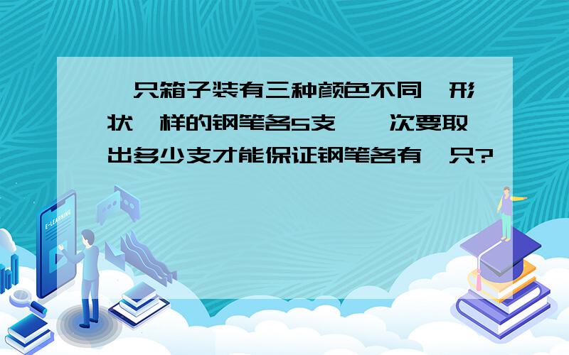 一只箱子装有三种颜色不同,形状一样的钢笔各5支,一次要取出多少支才能保证钢笔各有一只?