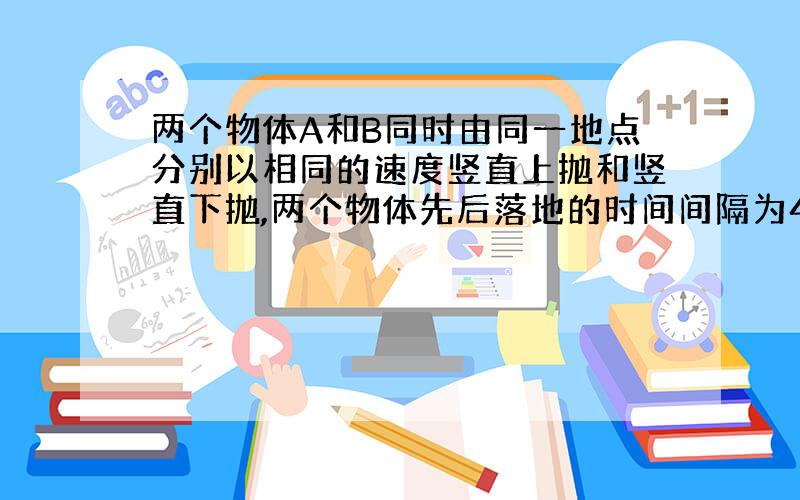 两个物体A和B同时由同一地点分别以相同的速度竖直上抛和竖直下抛,两个物体先后落地的时间间隔为4秒