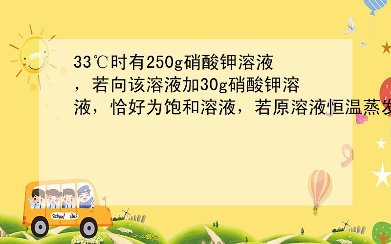 33℃时有250g硝酸钾溶液，若向该溶液加30g硝酸钾溶液，恰好为饱和溶液，若原溶液恒温蒸发掉69g水也成为饱和溶液，问