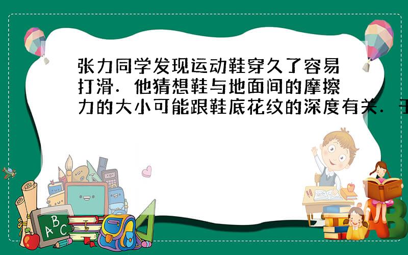 张力同学发现运动鞋穿久了容易打滑．他猜想鞋与地面间的摩擦力的大小可能跟鞋底花纹的深度有关．于是他找来两只同品牌同规格的运