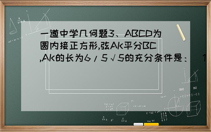 一道中学几何题3、ABCD为圆内接正方形,弦AK平分BC,AK的长为6/5√5的充分条件是：（1） ABCD的边长为1（