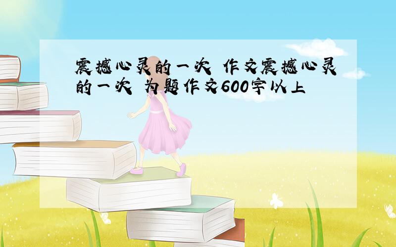 震撼心灵的一次 作文震撼心灵的一次 为题作文600字以上