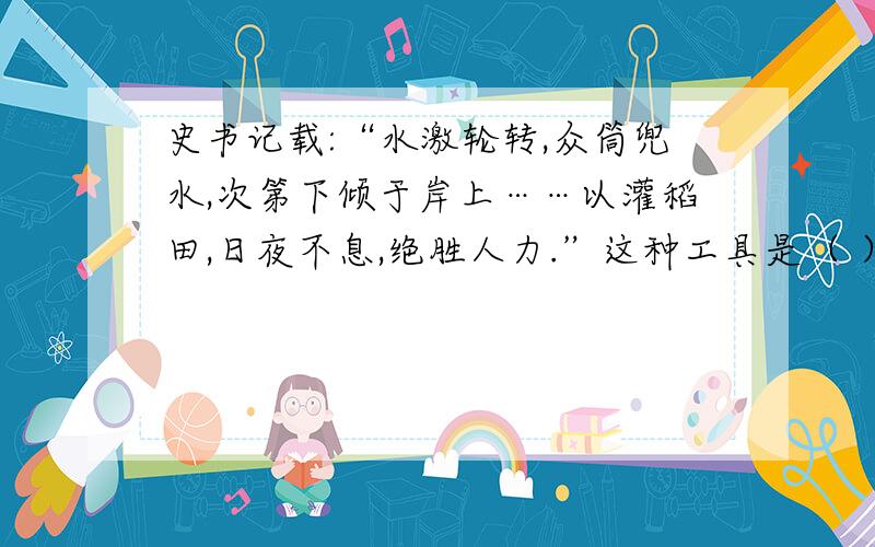 史书记载:“水激轮转,众筒兜水,次第下倾于岸上……以灌稻田,日夜不息,绝胜人力.”这种工具是（ ）