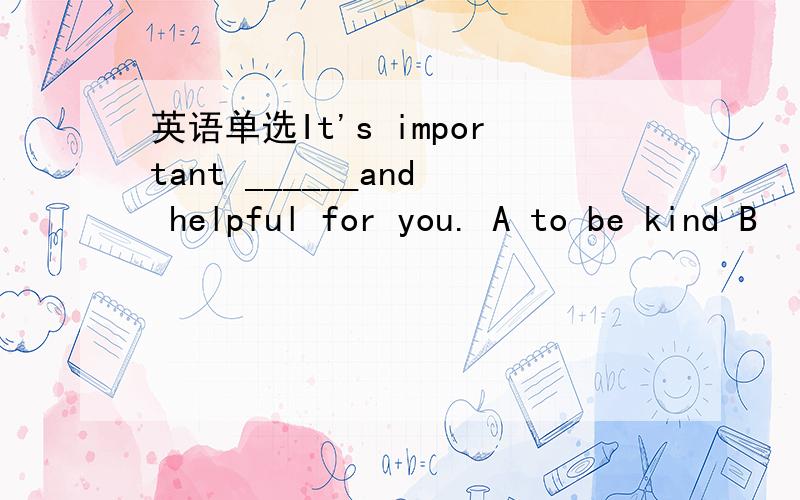 英语单选It's important ______and helpful for you. A to be kind B