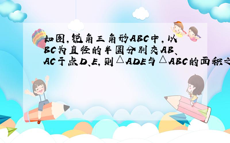 如图，锐角三角形ABC中，以BC为直径的半圆分别交AB、AC于点D、E，则△ADE与△ABC的面积之比为（　　）