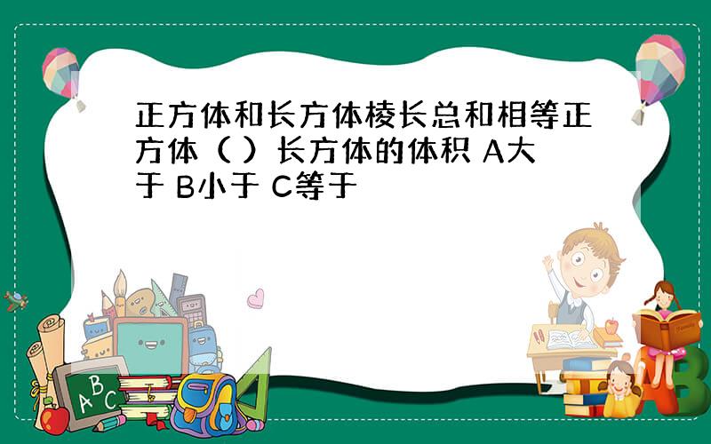 正方体和长方体棱长总和相等正方体（ ）长方体的体积 A大于 B小于 C等于