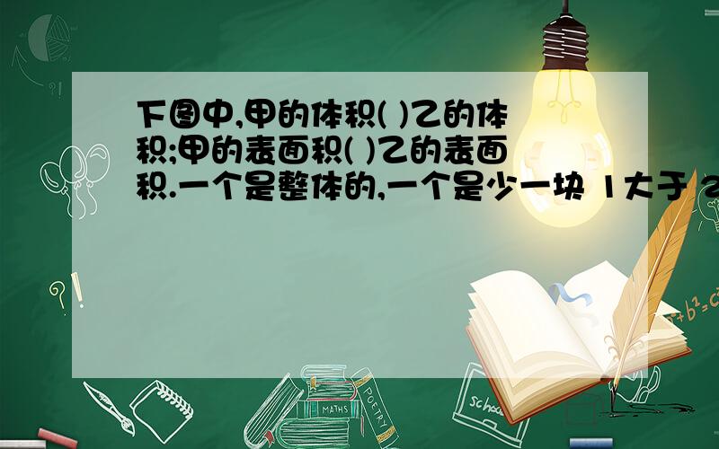 下图中,甲的体积( )乙的体积;甲的表面积( )乙的表面积.一个是整体的,一个是少一块 1大于 2小于 3等于