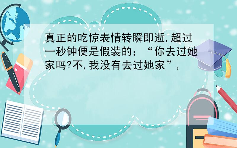 真正的吃惊表情转瞬即逝,超过一秒钟便是假装的；“你去过她家吗?不,我没有去过她家”,