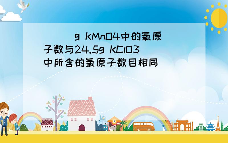 ___g KMnO4中的氧原子数与24.5g KClO3中所含的氧原子数目相同