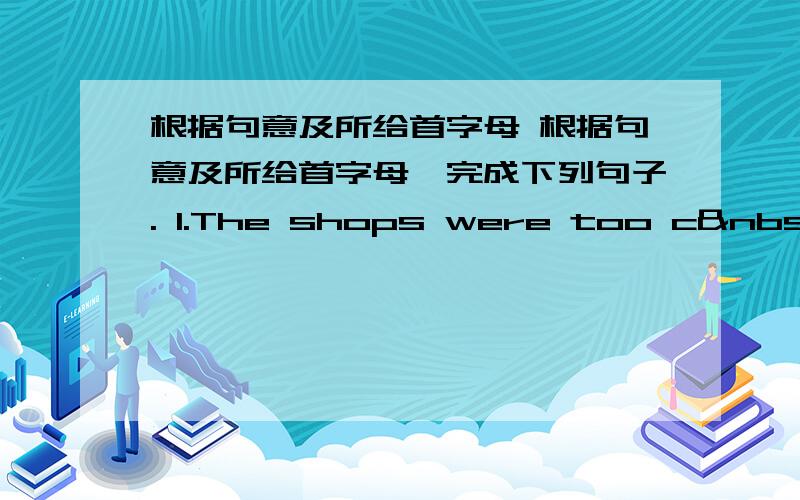 根据句意及所给首字母 根据句意及所给首字母,完成下列句子. 1.The shops were too c &n