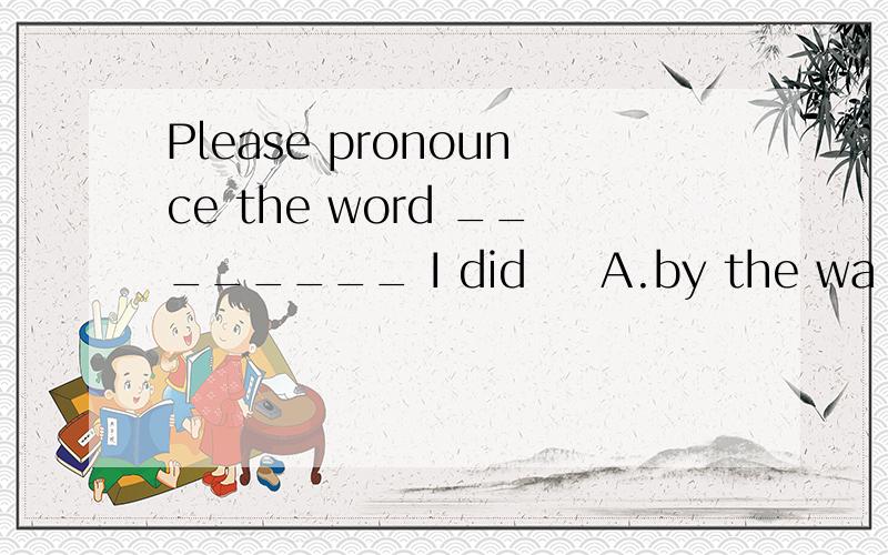 Please pronounce the word ________ I did ​ A.by the wa