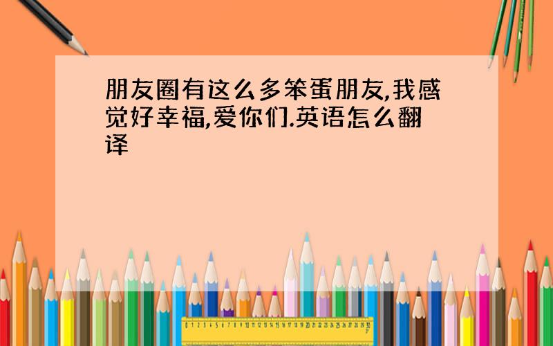 朋友圈有这么多笨蛋朋友,我感觉好幸福,爱你们.英语怎么翻译