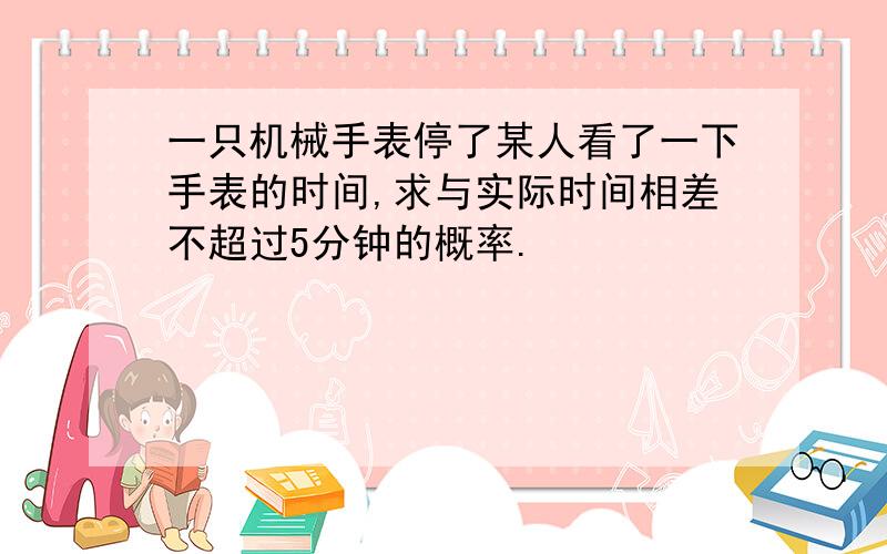 一只机械手表停了某人看了一下手表的时间,求与实际时间相差不超过5分钟的概率.