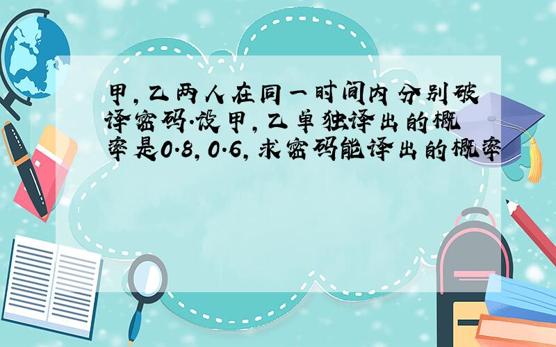 甲,乙两人在同一时间内分别破译密码.设甲,乙单独译出的概率是0.8,0.6,求密码能译出的概率