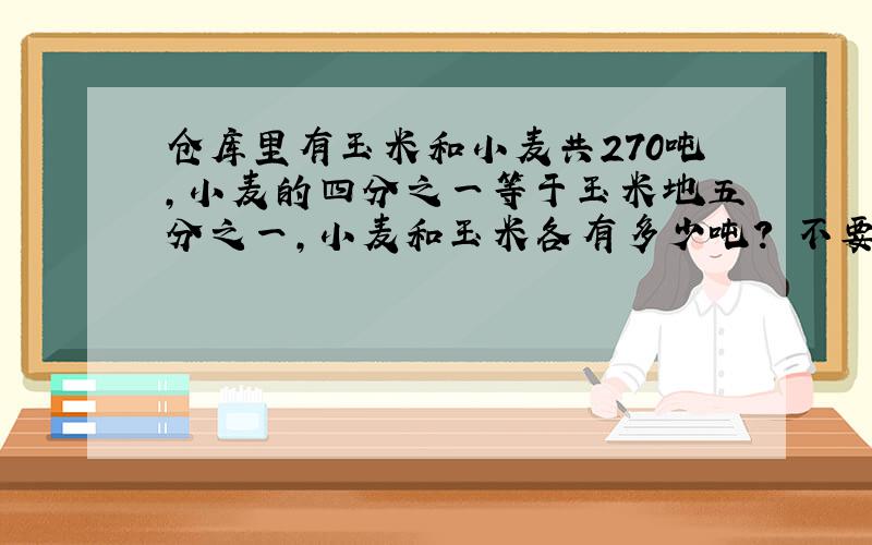 仓库里有玉米和小麦共270吨,小麦的四分之一等于玉米地五分之一,小麦和玉米各有多少吨? 不要解方程