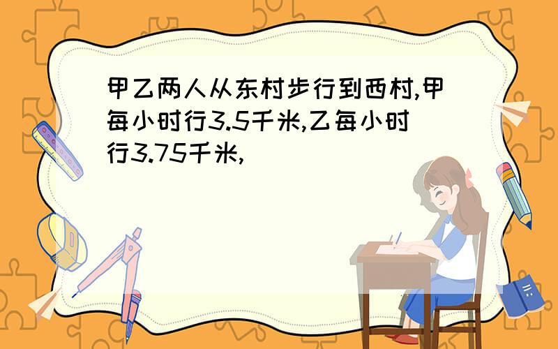 甲乙两人从东村步行到西村,甲每小时行3.5千米,乙每小时行3.75千米,