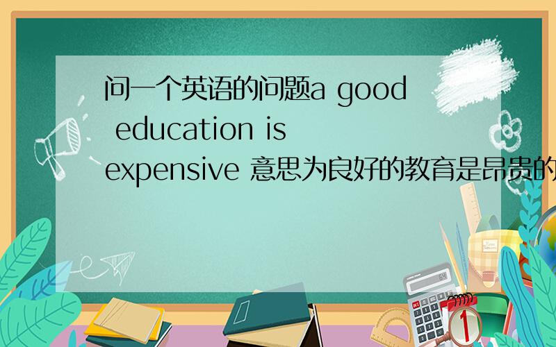 问一个英语的问题a good education is expensive 意思为良好的教育是昂贵的可以直接good e