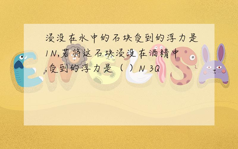 浸没在水中的石块受到的浮力是1N,若将这石块浸没在酒精中,受到的浮力是（ ）N 3Q