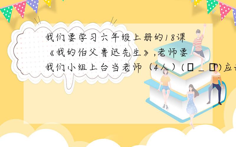 我们要学习六年级上册的18课《我的伯父鲁迅先生》,老师要我们小组上台当老师（4人）(┬＿┬)应该怎么学习