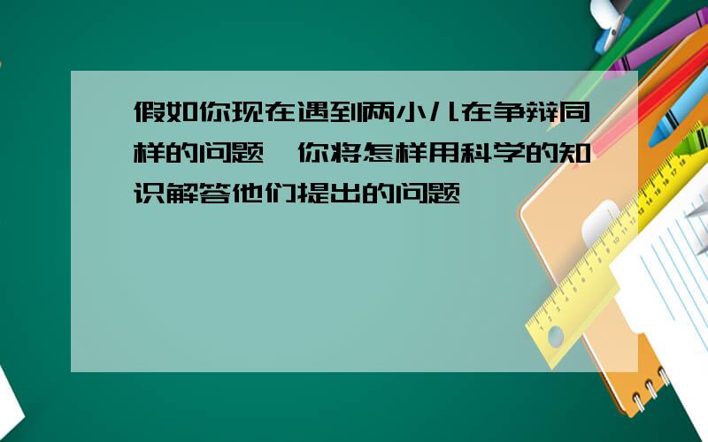 假如你现在遇到两小儿在争辩同样的问题,你将怎样用科学的知识解答他们提出的问题