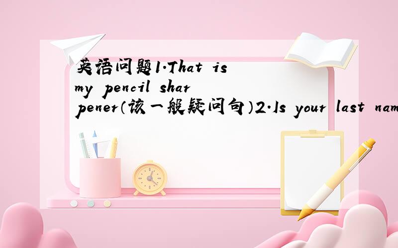 英语问题1.That is my pencil sharpener（该一般疑问句）2.Is your last name