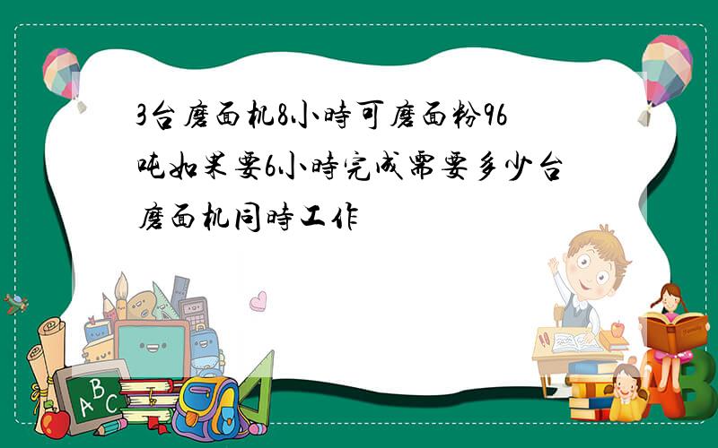 3台磨面机8小时可磨面粉96吨如果要6小时完成需要多少台磨面机同时工作