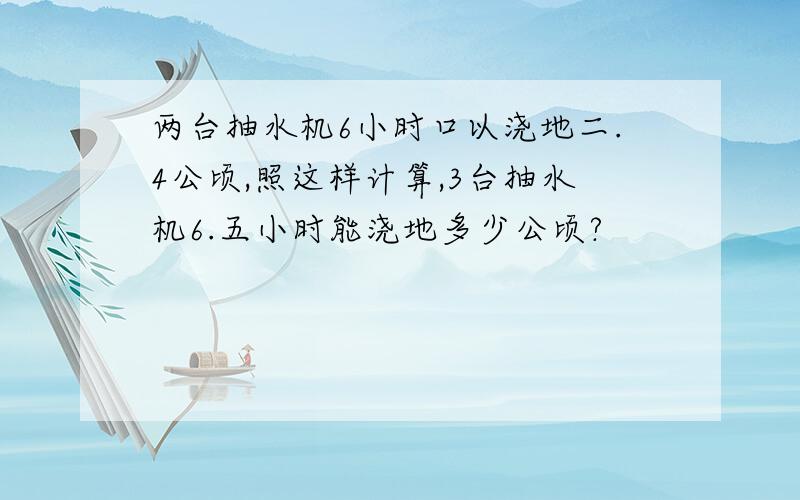 两台抽水机6小时口以浇地二.4公顷,照这样计算,3台抽水机6.五小时能浇地多少公顷?