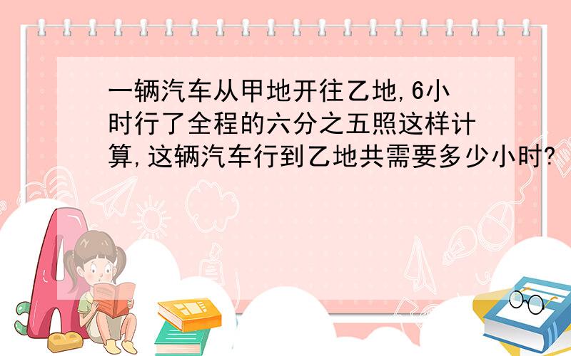 一辆汽车从甲地开往乙地,6小时行了全程的六分之五照这样计算,这辆汽车行到乙地共需要多少小时?