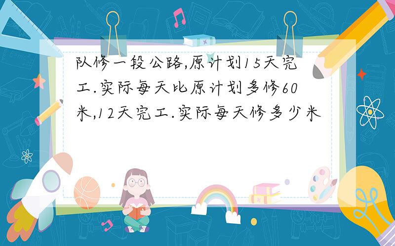 队修一段公路,原计划15天完工.实际每天比原计划多修60米,12天完工.实际每天修多少米