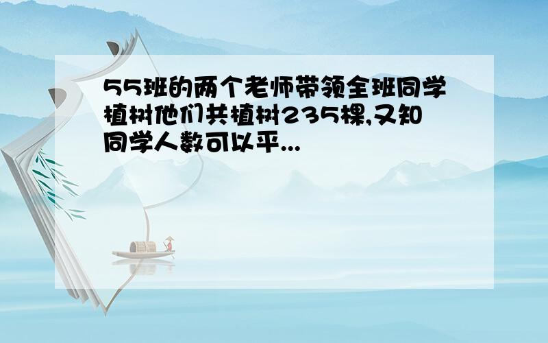 55班的两个老师带领全班同学植树他们共植树235棵,又知同学人数可以平...