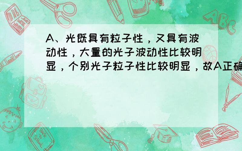 A、光既具有粒子性，又具有波动性，大量的光子波动性比较明显，个别光子粒子性比较明显，故A正确；B、在光的波粒二