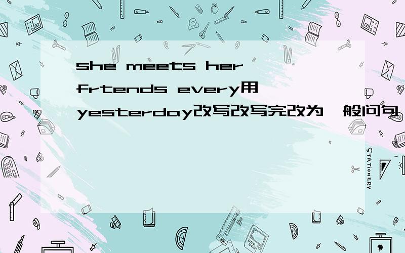 she meets her frtends every用yesterday改写改写完改为一般问句,否定句