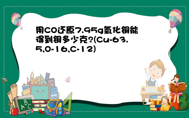 用CO还原7.95g氧化铜能得到铜多少克?(Cu-63.5,O-16,C-12)